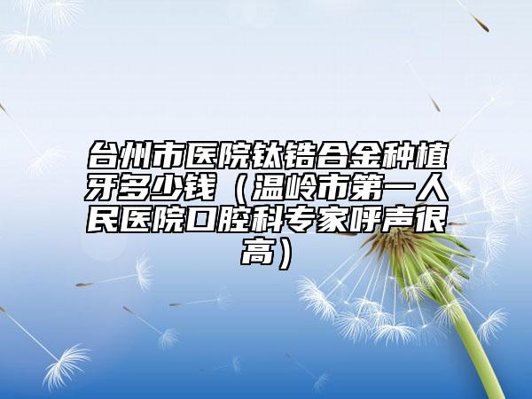 台州市医院钛锆合金种植牙多少钱（温岭市第一人民医院口腔科专家呼声很高）