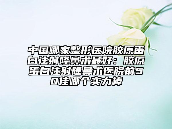 中国哪家整形医院胶原蛋白注射隆鼻术最好：胶原蛋白注射隆鼻术医院前50佳哪个实力棒