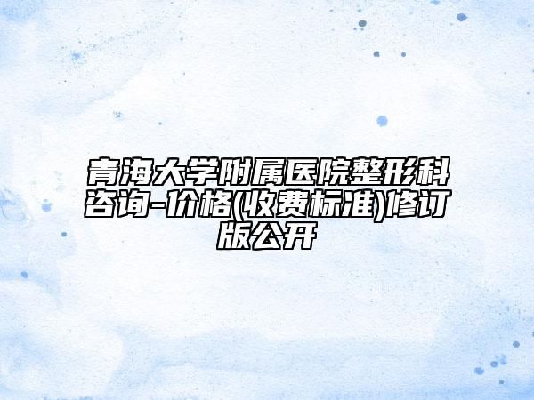 青海大学附属医院整形科咨询-价格(收费标准)修订版公开