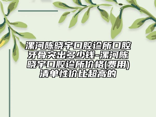 漯河陈晓宇口腔诊所口腔牙骨突出多少钱-漯河陈晓宇口腔诊所价格(费用)清单性价比超高的