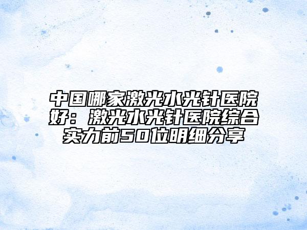 中国哪家激光水光针医院好：激光水光针医院综合实力前50位明细分享