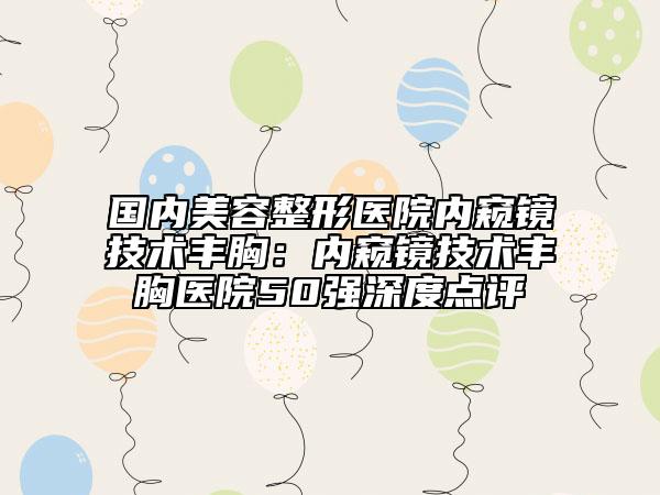 国内美容整形医院内窥镜技术丰胸：内窥镜技术丰胸医院50强深度点评