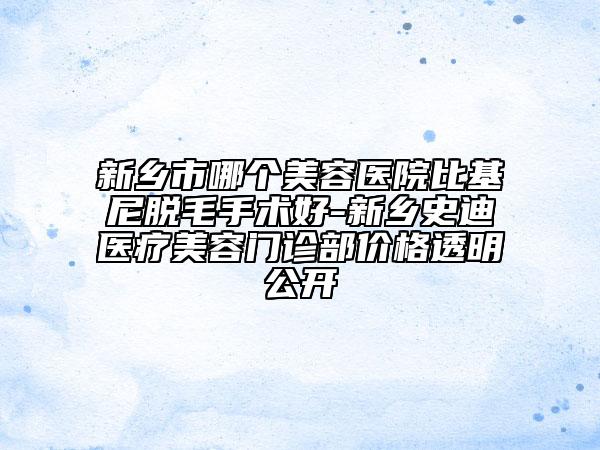 新乡市哪个美容医院比基尼脱毛手术好-新乡史迪医疗美容门诊部价格透明公开