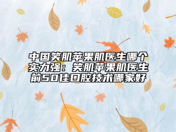 中国笑肌苹果肌医生哪个实力强：笑肌苹果肌医生前50佳口腔技术哪家好