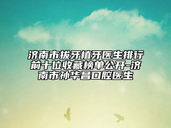 济南市拔牙植牙医生排行前十位收藏榜单公开-济南市孙华昌口腔医生