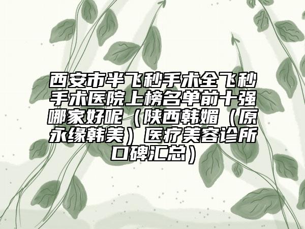 西安市半飞秒手术全飞秒手术医院上榜名单前十强哪家好呢（陕西韩媚（原永缘韩美）医疗美容诊所口碑汇总）