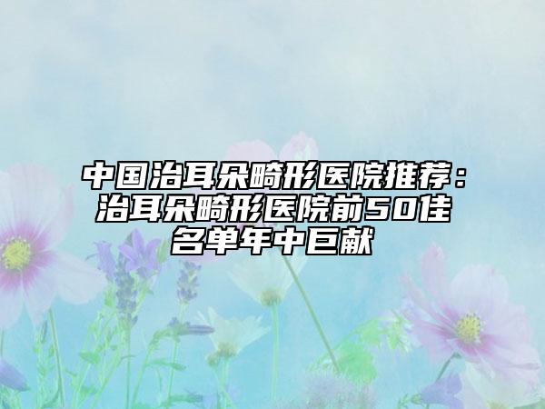 中国治耳朵畸形医院推荐：治耳朵畸形医院前50佳名单年中巨献