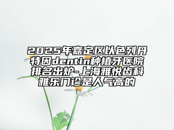 2025年嘉定区以色列丹特因dentin种植牙医院排名出炉-上海雅悦齿科雅乐门诊是人气高的