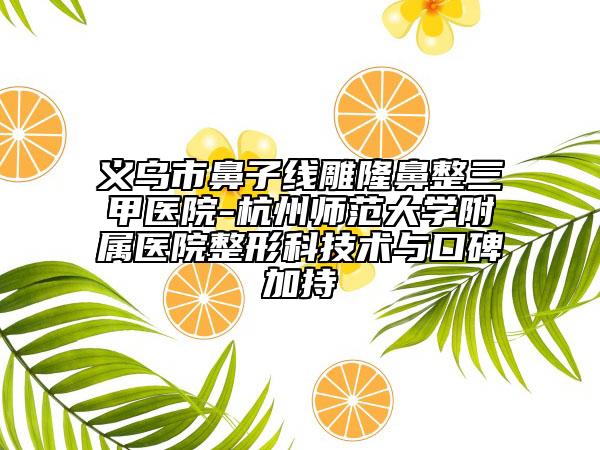 义乌市鼻子线雕隆鼻整三甲医院-杭州师范大学附属医院整形科技术与口碑加持