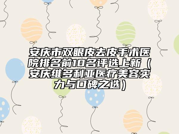 安庆市双眼皮去皮手术医院排名前10名评选上新（安庆维多利亚医疗美容实力与口碑之选）