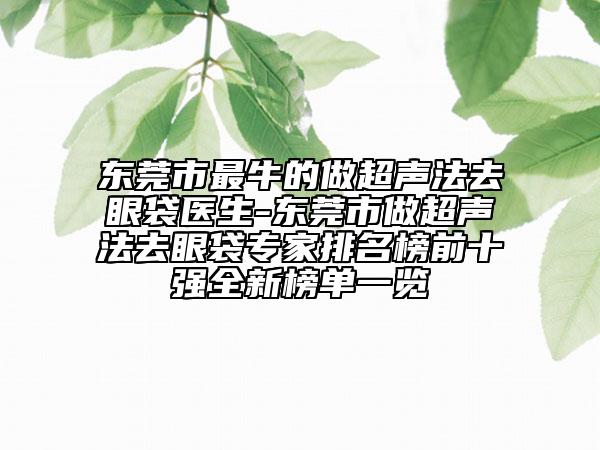 东莞市最牛的做超声法去眼袋医生-东莞市做超声法去眼袋专家排名榜前十强全新榜单一览