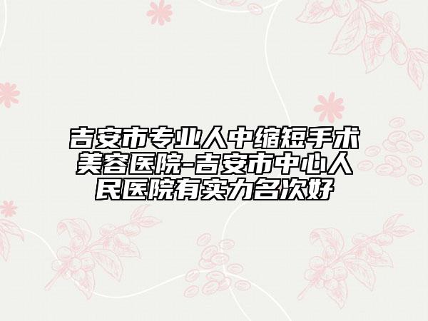 吉安市专业人中缩短手术美容医院-吉安市中心人民医院有实力名次好
