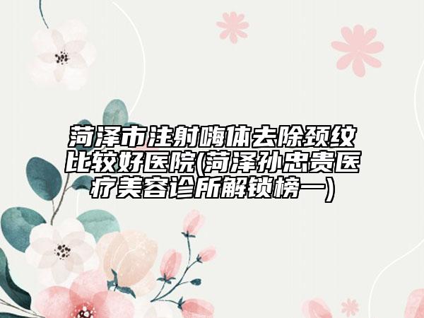 菏泽市注射嗨体去除颈纹比较好医院(菏泽孙忠贵医疗美容诊所解锁榜一)