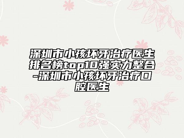 深圳市小孩坏牙治疗医生排名榜top10强实力整合-深圳市小孩坏牙治疗口腔医生