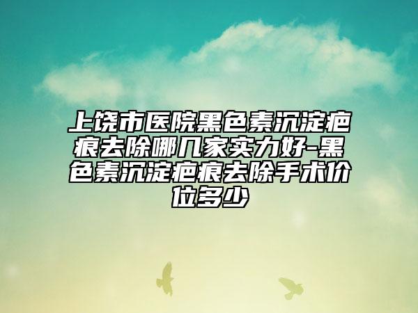 上饶市医院黑色素沉淀疤痕去除哪几家实力好-黑色素沉淀疤痕去除手术价位多少