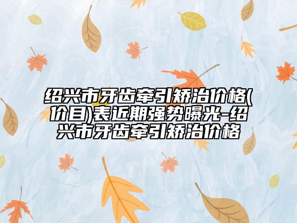 绍兴市牙齿牵引矫治价格(价目)表近期强势曝光-绍兴市牙齿牵引矫治价格