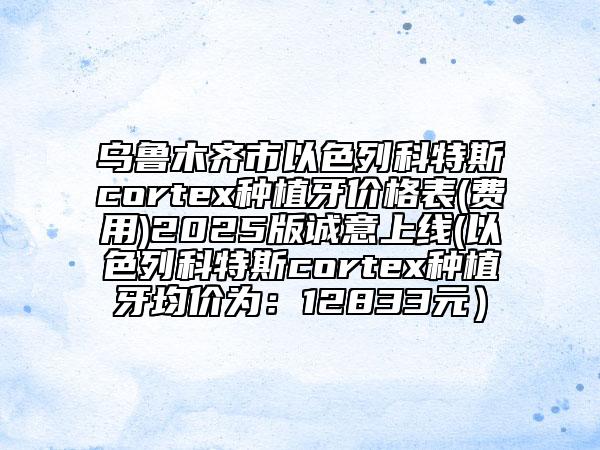 乌鲁木齐市以色列科特斯cortex种植牙价格表(费用)2025版诚意上线(以色列科特斯cortex种植牙均价为：12833元）