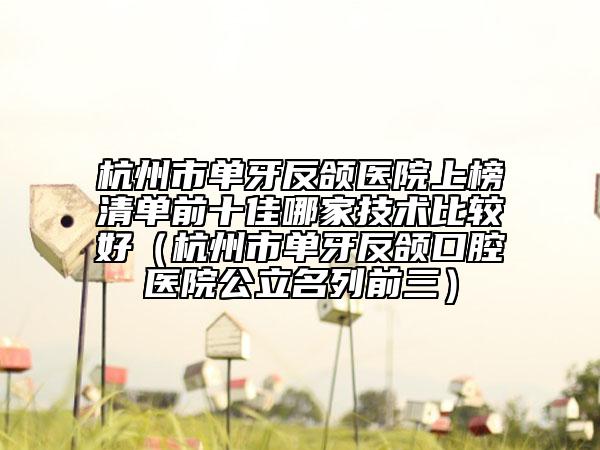 杭州市单牙反颌医院上榜清单前十佳哪家技术比较好（杭州市单牙反颌口腔医院公立名列前三）