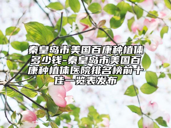 秦皇岛市美国百康种植体多少钱-秦皇岛市美国百康种植体医院排名榜前十佳一览表发布