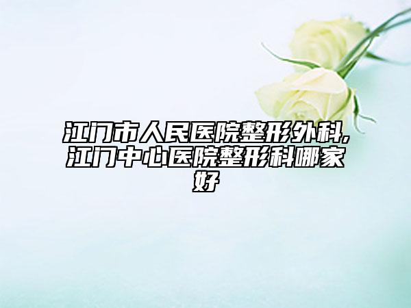 江门市人民医院整形外科,江门中心医院整形科哪家好