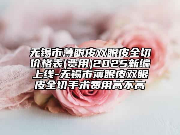 无锡市薄眼皮双眼皮全切价格表(费用)2025新编上线-无锡市薄眼皮双眼皮全切手术费用高不高