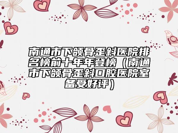南通市下颌骨歪斜医院排名榜前十年年登榜（南通市下颌骨歪斜口腔医院室备受好评）