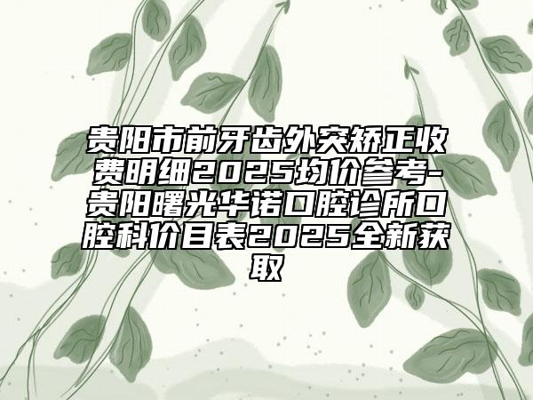 贵阳市前牙齿外突矫正收费明细2025均价参考-贵阳曙光华诺口腔诊所口腔科价目表2025全新获取