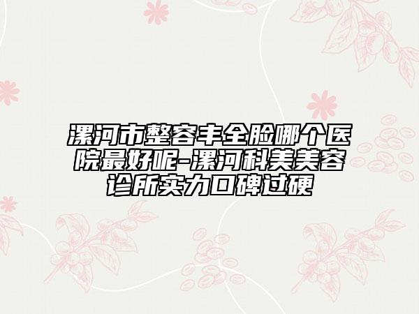 漯河市整容丰全脸哪个医院最好呢-漯河科美美容诊所实力口碑过硬