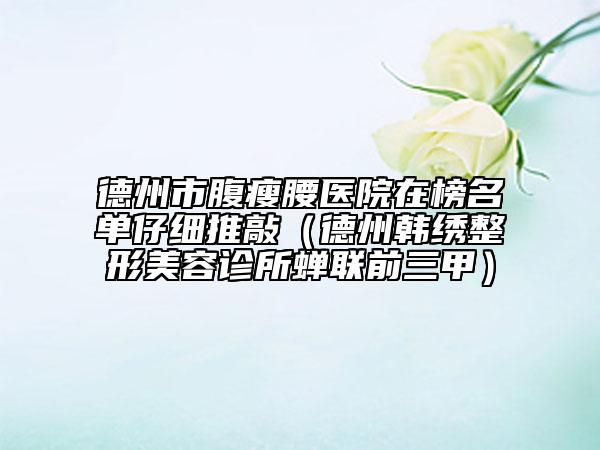 德州市腹瘦腰医院在榜名单仔细推敲（德州韩绣整形美容诊所蝉联前三甲）