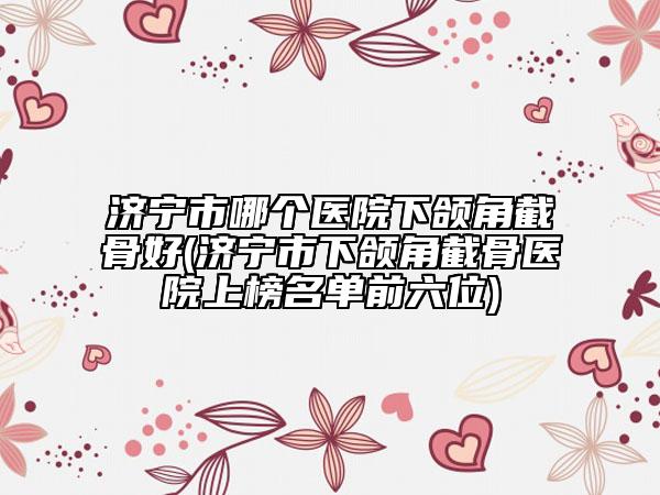 济宁市哪个医院下颌角截骨好(济宁市下颌角截骨医院上榜名单前六位)