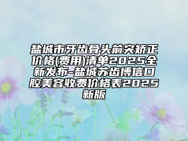 盐城市牙齿骨头前突矫正价格(费用)清单2025全新发布-盐城苏齿博信口腔美容收费价格表2025新版