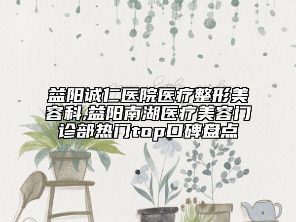 益阳诚仁医院医疗整形美容科,益阳南湖医疗美容门诊部热门top口碑盘点