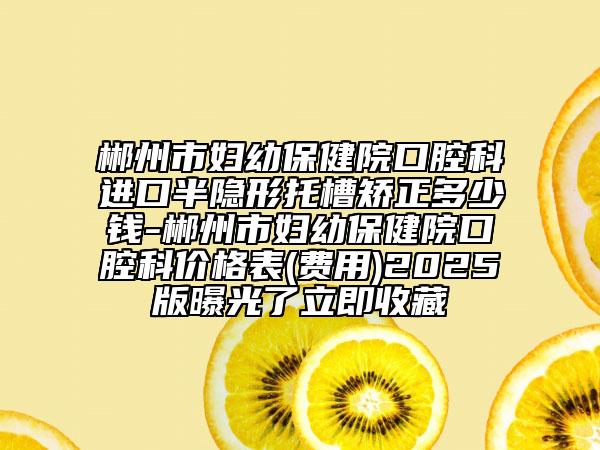 郴州市妇幼保健院口腔科进口半隐形托槽矫正多少钱-郴州市妇幼保健院口腔科价格表(费用)2025版曝光了立即收藏