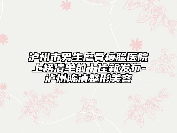 泸州市男生磨骨瘦脸医院上榜清单前十佳新发布-泸州陈清整形美容
