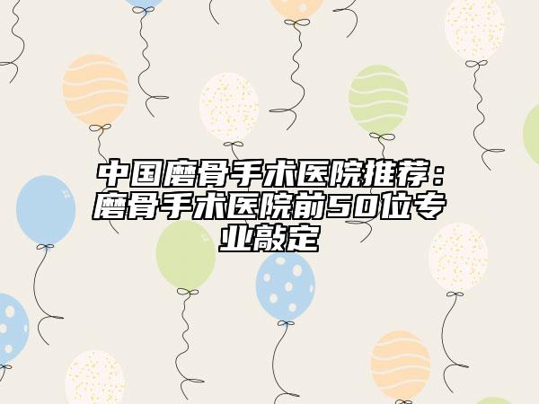中国磨骨手术医院推荐：磨骨手术医院前50位专业敲定