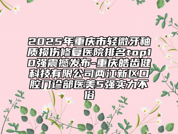2025年重庆市轻微牙釉质损伤修复医院排名top10强震撼发布-重庆皓齿健科技有限公司两江新区口腔门诊部医美5强实力不俗