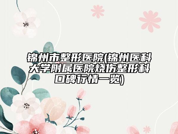 锦州市整形医院(锦州医科大学附属医院烧伤整形科口碑行情一览)