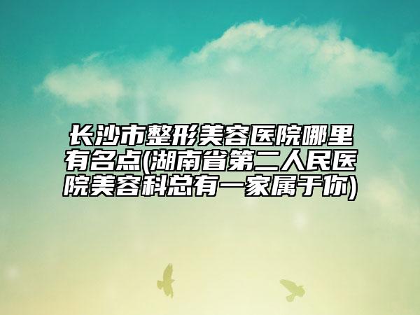 长沙市整形美容医院哪里有名点(湖南省第二人民医院美容科总有一家属于你)