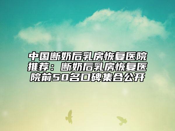 中国断奶后乳房恢复医院推荐：断奶后乳房恢复医院前50名口碑集合公开
