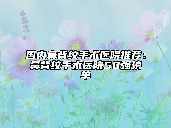 国内鼻背纹手术医院推荐：鼻背纹手术医院50强榜单