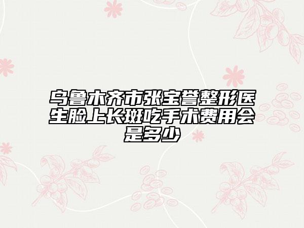 乌鲁木齐市张宝誉整形医生脸上长斑吃手术费用会是多少