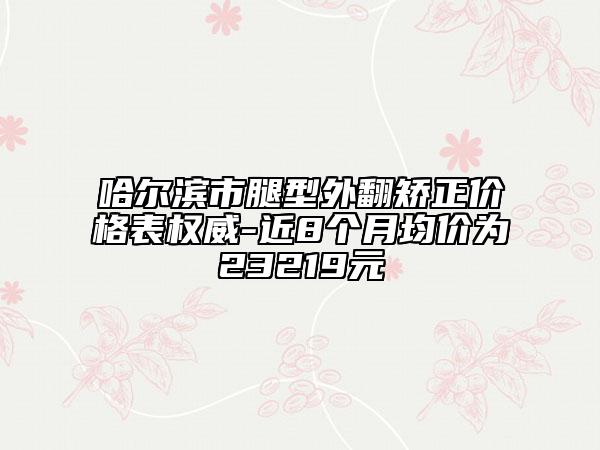 哈尔滨市腿型外翻矫正价格表权威-近8个月均价为23219元