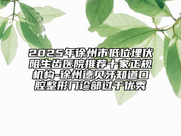 2025年徐州市低位埋伏阻生齿医院推荐十家正规机构-徐州德贝牙知道口腔整形门诊部过于优秀