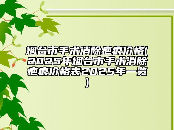 烟台市手术消除疤痕价格(2025年烟台市手术消除疤痕价格表2025年一览)