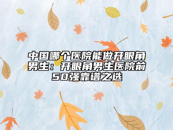 中国哪个医院能做开眼角男生：开眼角男生医院前50强靠谱之选