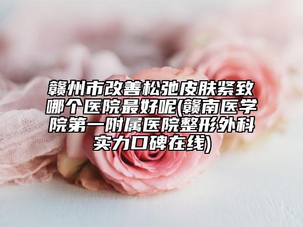 赣州市改善松弛皮肤紧致哪个医院最好呢(赣南医学院第一附属医院整形外科实力口碑在线)