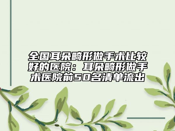 全国耳朵畸形做手术比较好的医院：耳朵畸形做手术医院前50名清单流出