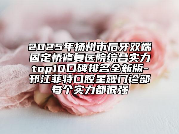 2025年扬州市后牙双端固定桥修复医院综合实力top10口碑排名全新版-邗江菲特口腔星耀门诊部每个实力都很强