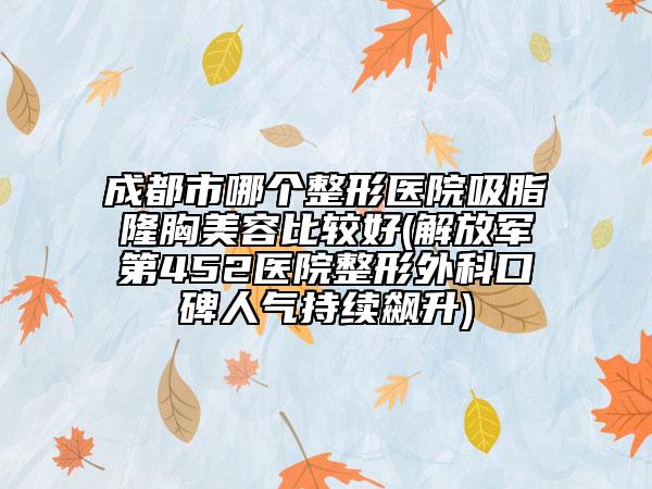 成都市哪个整形医院吸脂隆胸美容比较好(解放军第452医院整形外科口碑人气持续飙升)