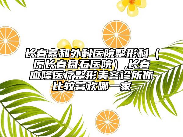 长春嘉和外科医院整形科（原长春盘石医院）,长春应隆医疗整形美容诊所你比较喜欢哪一家